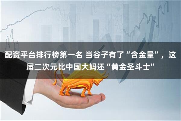 配资平台排行榜第一名 当谷子有了“含金量”，这届二次元比中国大妈还“黄金圣斗士”