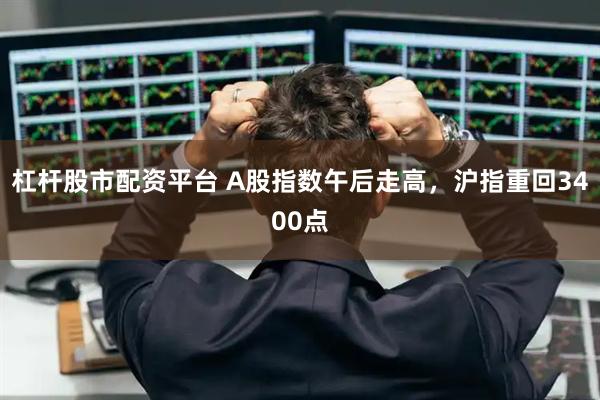 杠杆股市配资平台 A股指数午后走高，沪指重回3400点