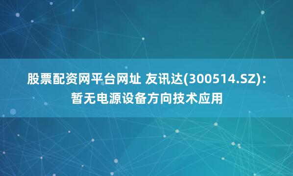 股票配资网平台网址 友讯达(300514.SZ)：暂无电源设备方向技术应用