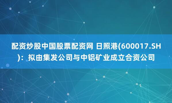配资炒股中国股票配资网 日照港(600017.SH)：拟由集发公司与中铝矿业成立合资公司