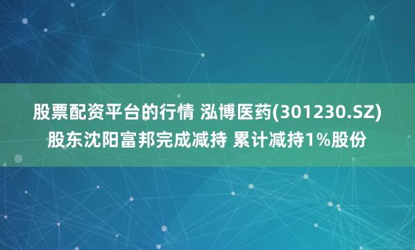 股票配资平台的行情 泓博医药(301230.SZ)股东沈阳富邦完成减持 累计减持1%股份