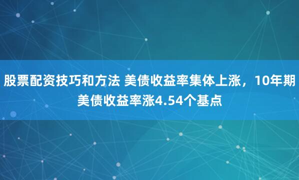 股票配资技巧和方法 美债收益率集体上涨，10年期美债收益率涨4.54个基点