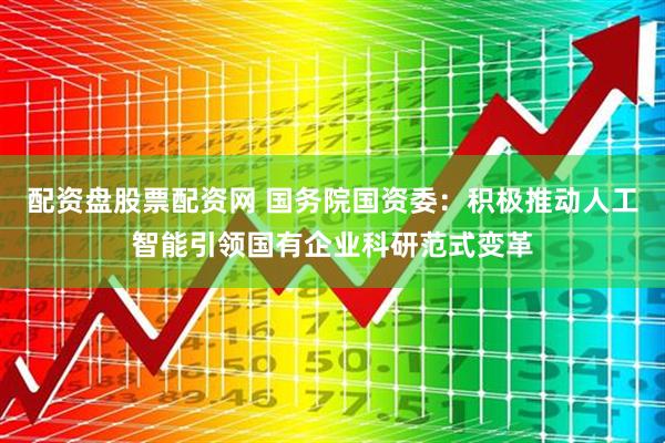 配资盘股票配资网 国务院国资委：积极推动人工智能引领国有企业科研范式变革