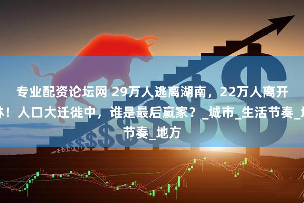 专业配资论坛网 29万人逃离湖南，22万人离开吉林！人口大迁徙中，谁是最后赢家？_城市_生活节奏_地方