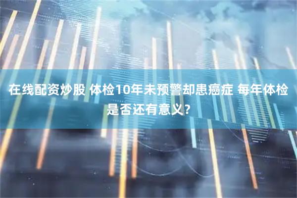在线配资炒股 体检10年未预警却患癌症 每年体检是否还有意义？