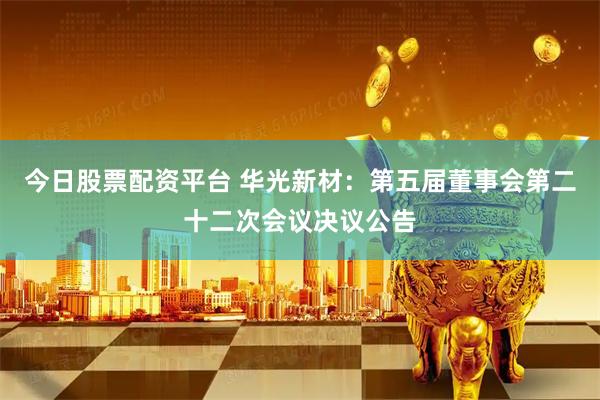 今日股票配资平台 华光新材：第五届董事会第二十二次会议决议公告