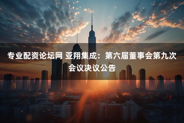 专业配资论坛网 亚翔集成：第六届董事会第九次会议决议公告