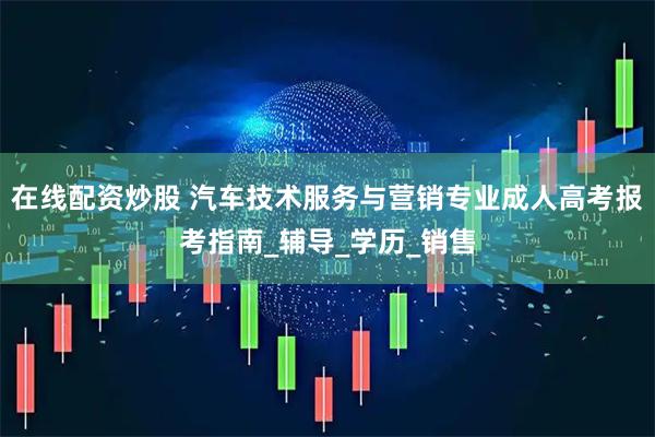 在线配资炒股 汽车技术服务与营销专业成人高考报考指南_辅导_学历_销售