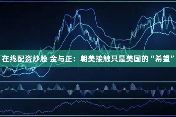 在线配资炒股 金与正：朝美接触只是美国的“希望”