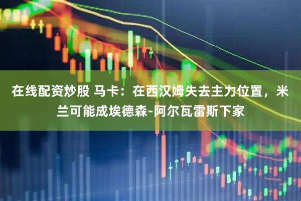 在线配资炒股 马卡：在西汉姆失去主力位置，米兰可能成埃德森-阿尔瓦雷斯下家
