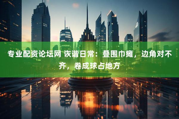 专业配资论坛网 诙谐日常：叠围巾瘫，边角对不齐，卷成球占地方