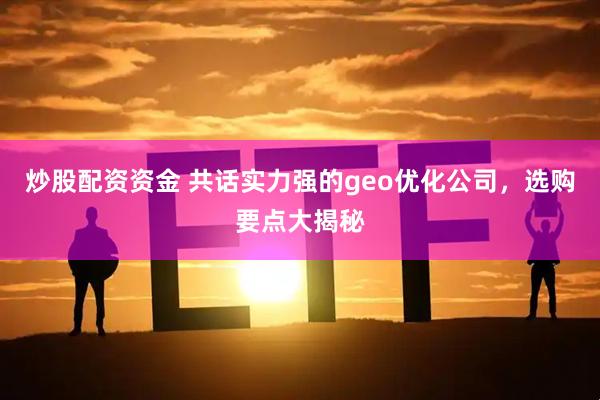 炒股配资资金 共话实力强的geo优化公司,选购要点大揭秘