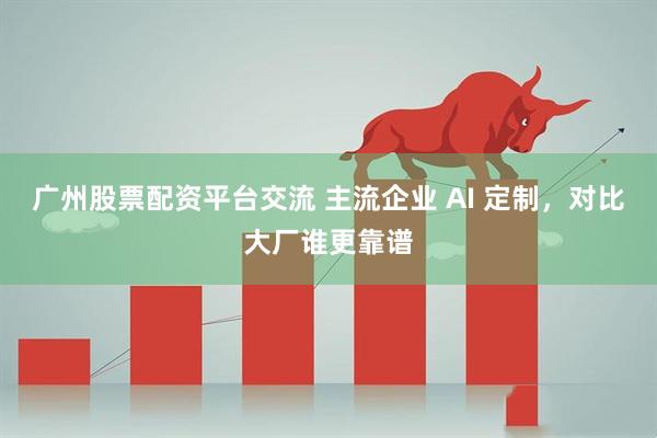 广州股票配资平台交流 主流企业 AI 定制，对比大厂谁更靠谱