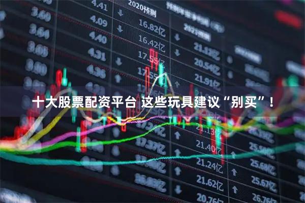 十大股票配资平台 这些玩具建议“别买”！